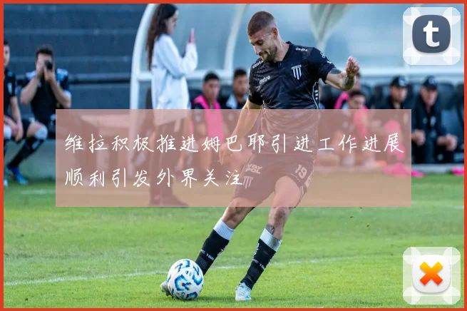 维拉积极推进姆巴耶引进工作进展顺利引发外界关注