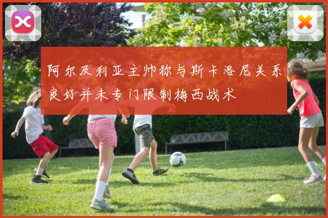阿尔及利亚主帅称与斯卡洛尼关系良好并未专门限制梅西战术