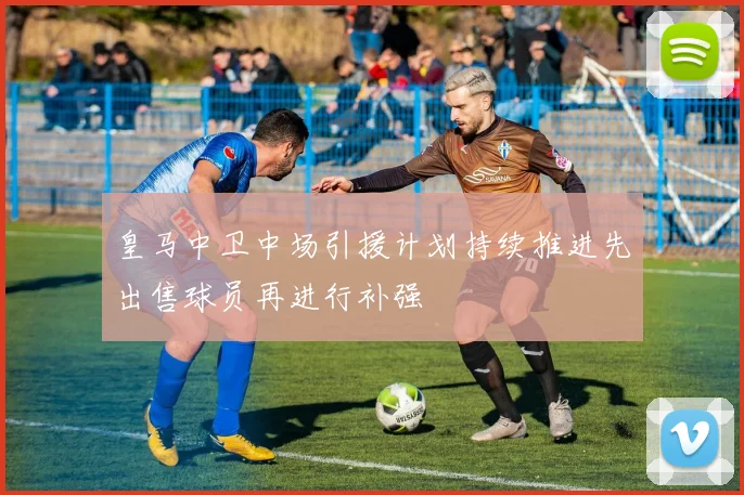 皇马中卫中场引援计划持续推进先出售球员再进行补强