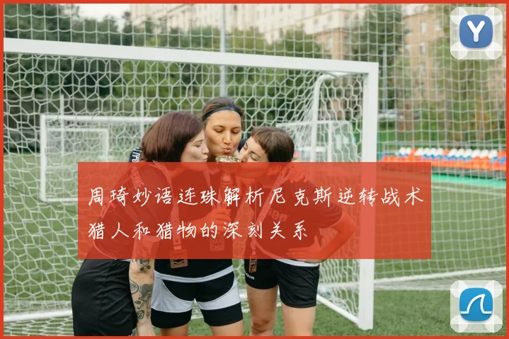 周琦妙语连珠解析尼克斯逆转战术猎人和猎物的深刻关系