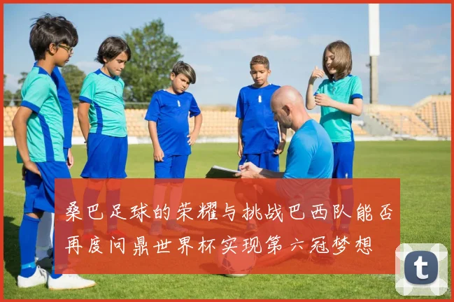 桑巴足球的荣耀与挑战巴西队能否再度问鼎世界杯实现第六冠梦想