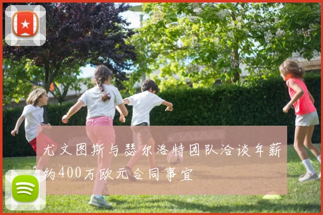 尤文图斯与瑟尔洛特团队洽谈年薪约400万欧元合同事宜