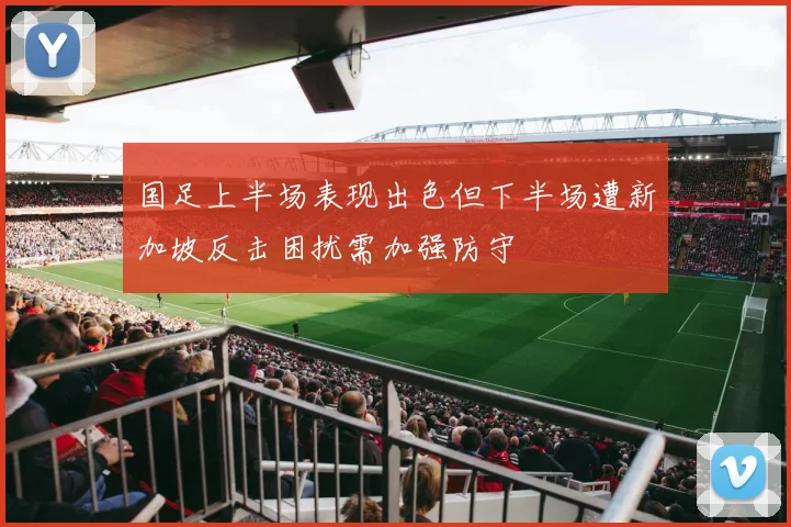 国足上半场表现出色但下半场遭新加坡反击困扰需加强防守