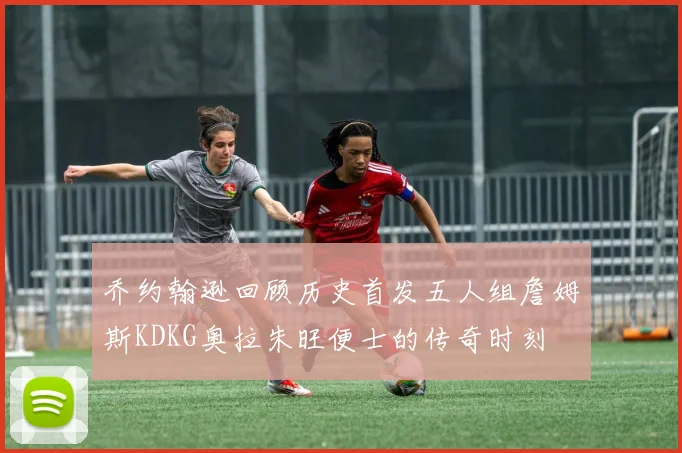 乔约翰逊回顾历史首发五人组詹姆斯KDKG奥拉朱旺便士的传奇时刻