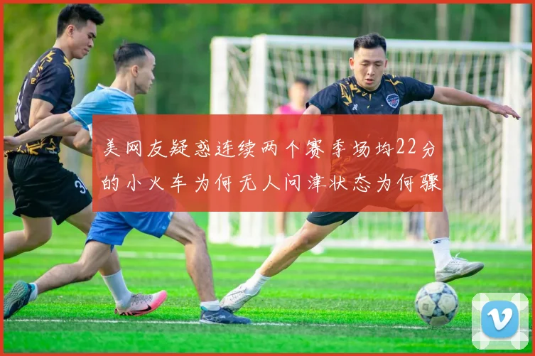 美网友疑惑连续两个赛季场均22分的小火车为何无人问津状态为何骤降