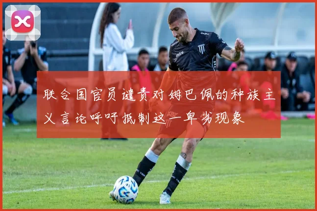 联合国官员谴责对姆巴佩的种族主义言论呼吁抵制这一卑劣现象
