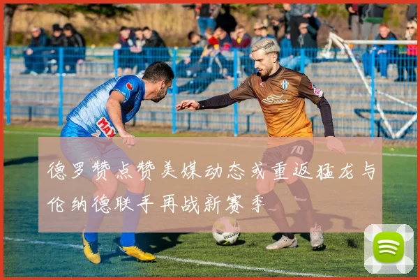 德罗赞点赞美媒动态或重返猛龙与伦纳德联手再战新赛季