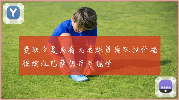 曼联今夏或有九名球员离队拉什福德续租巴萨仍存可能性
