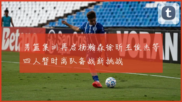 男篮集训再启杨瀚森徐昕王俊杰等四人暂时离队备战新挑战