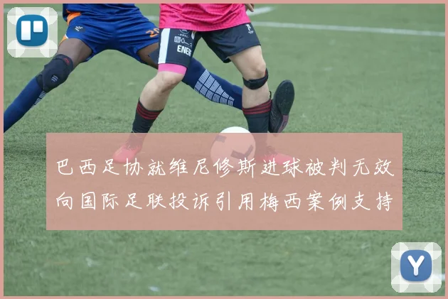 巴西足协就维尼修斯进球被判无效向国际足联投诉引用梅西案例支持