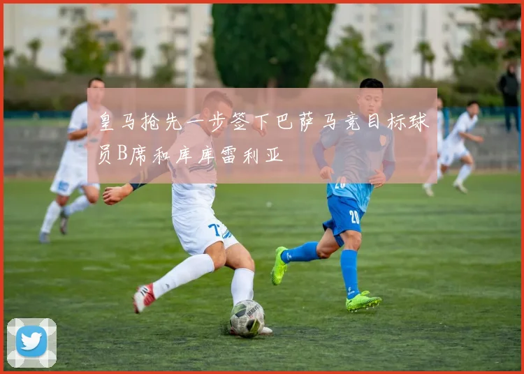 皇马抢先一步签下巴萨马竞目标球员B席和库库雷利亚