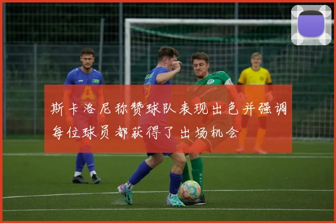 斯卡洛尼称赞球队表现出色并强调每位球员都获得了出场机会