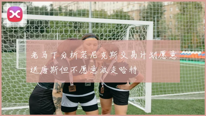 老马丁分析若尼克斯交易计划愿意送唐斯但不愿意放走哈特