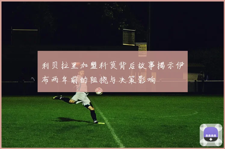利贝拉里加盟科莫背后故事揭示伊布两年前的阻挠与决策影响