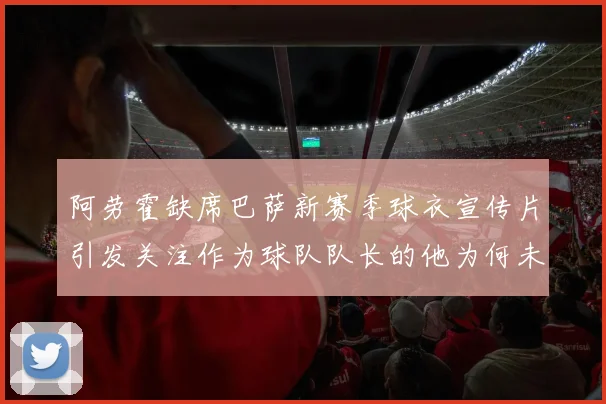阿劳霍缺席巴萨新赛季球衣宣传片引发关注作为球队队长的他为何未现身