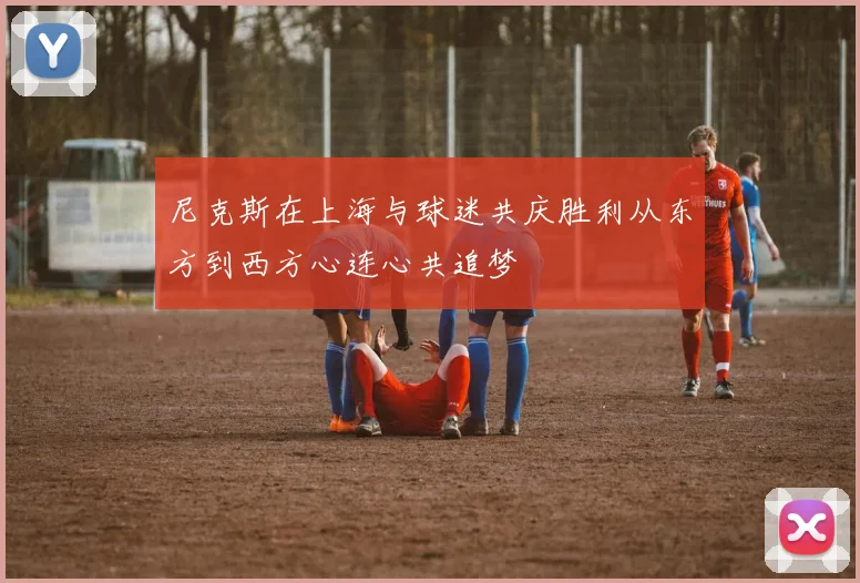 尼克斯在上海与球迷共庆胜利从东方到西方心连心共追梦