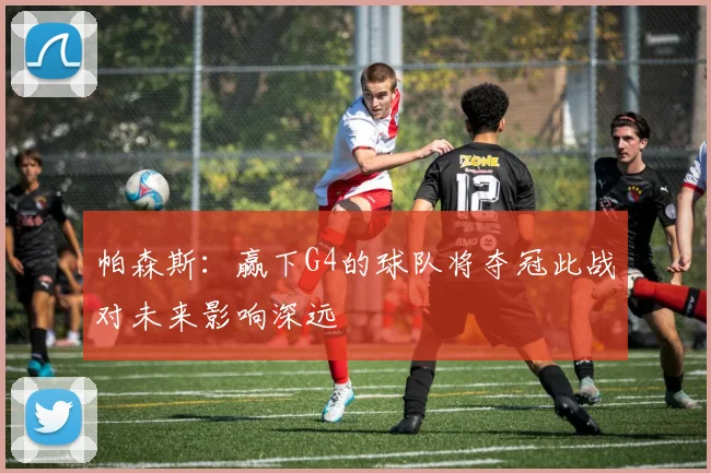 帕森斯：赢下G4的球队将夺冠此战对未来影响深远