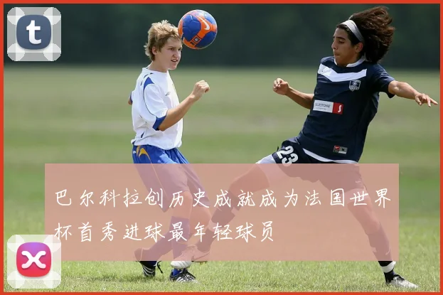 巴尔科拉创历史成就成为法国世界杯首秀进球最年轻球员