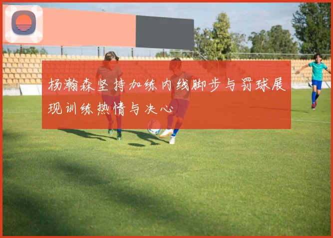 杨瀚森坚持加练内线脚步与罚球展现训练热情与决心